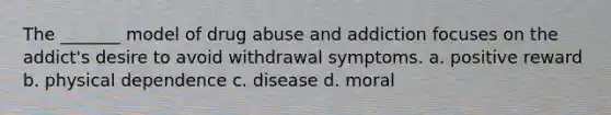 The _______ model of drug abuse and addiction focuses on the addict's desire to avoid withdrawal symptoms. a. positive reward b. physical dependence c. disease d. moral