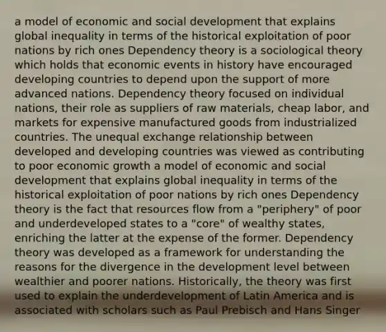 a model of economic and social development that explains global inequality in terms of the historical exploitation of poor nations by rich ones Dependency theory is a sociological theory which holds that economic events in history have encouraged developing countries to depend upon the support of more advanced nations. Dependency theory focused on individual nations, their role as suppliers of raw materials, cheap labor, and markets for expensive manufactured goods from industrialized countries. The unequal exchange relationship between developed and developing countries was viewed as contributing to poor economic growth a model of economic and social development that explains global inequality in terms of the historical exploitation of poor nations by rich ones Dependency theory is the fact that resources flow from a "periphery" of poor and underdeveloped states to a "core" of wealthy states, enriching the latter at the expense of the former. Dependency theory was developed as a framework for understanding the reasons for the divergence in the development level between wealthier and poorer nations. Historically, the theory was first used to explain the underdevelopment of Latin America and is associated with scholars such as Paul Prebisch and Hans Singer