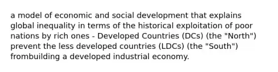 a model of economic and social development that explains global inequality in terms of the historical exploitation of poor nations by rich ones - Developed Countries (DCs) (the "North") prevent the less developed countries (LDCs) (the "South") frombuilding a developed industrial economy.