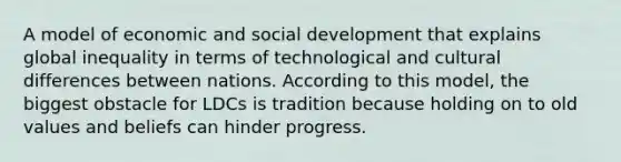 A model of economic and social development that explains global inequality in terms of technological and cultural differences between nations. According to this model, the biggest obstacle for LDCs is tradition because holding on to old values and beliefs can hinder progress.