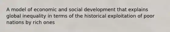 A model of economic and social development that explains global inequality in terms of the historical exploitation of poor nations by rich ones