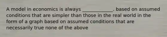 A model in economics is always _____________. based on assumed conditions that are simpler than those in the real world in the form of a graph based on assumed conditions that are necessarily true none of the above