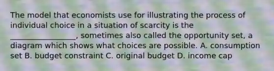 The model that economists use for illustrating the process of individual choice in a situation of scarcity is the _________________, sometimes also called the opportunity set, a diagram which shows what choices are possible. A. consumption set B. budget constraint C. original budget D. income cap