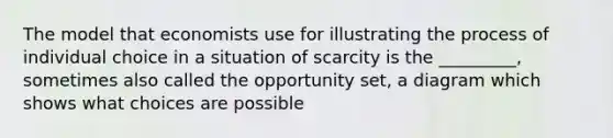 The model that economists use for illustrating the process of individual choice in a situation of scarcity is the _________, sometimes also called the opportunity set, a diagram which shows what choices are possible