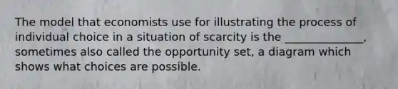 The model that economists use for illustrating the process of individual choice in a situation of scarcity is the ______________, sometimes also called the opportunity set, a diagram which shows what choices are possible.