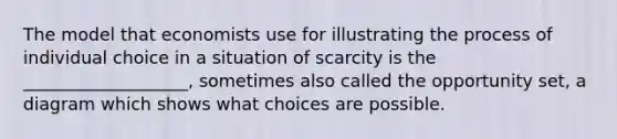 The model that economists use for illustrating the process of individual choice in a situation of scarcity is the ___________________, sometimes also called the opportunity set, a diagram which shows what choices are possible.