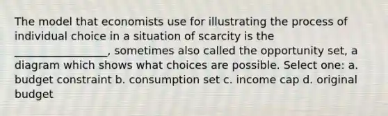 The model that economists use for illustrating the process of individual choice in a situation of scarcity is the _________________, sometimes also called the opportunity set, a diagram which shows what choices are possible. Select one: a. budget constraint b. consumption set c. income cap d. original budget