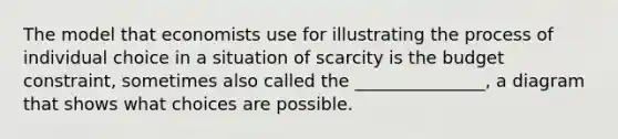 The model that economists use for illustrating the process of individual choice in a situation of scarcity is the budget constraint, sometimes also called the _______________, a diagram that shows what choices are possible.