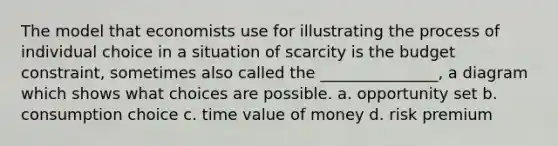 The model that economists use for illustrating the process of individual choice in a situation of scarcity is the budget constraint, sometimes also called the _______________, a diagram which shows what choices are possible. a. opportunity set b. consumption choice c. time value of money d. risk premium