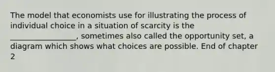 The model that economists use for illustrating the process of individual choice in a situation of scarcity is the _________________, sometimes also called the opportunity set, a diagram which shows what choices are possible. End of chapter 2