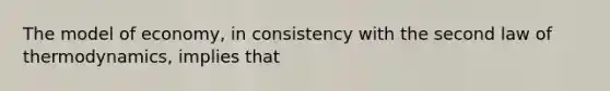 The model of economy, in consistency with the second law of thermodynamics, implies that