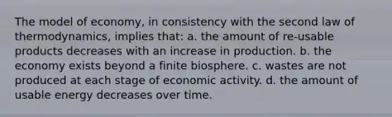 The model of economy, in consistency with the second law of thermodynamics, implies that: a. the amount of re-usable products decreases with an increase in production. b. the economy exists beyond a finite biosphere. c. wastes are not produced at each stage of economic activity. d. the amount of usable energy decreases over time.