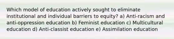 Which model of education actively sought to eliminate institutional and individual barriers to equity? a) Anti-racism and anti-oppression education b) Feminist education c) Multicultural education d) Anti-classist education e) Assimilation education