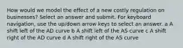 How would we model the effect of a new costly regulation on businesses? Select an answer and submit. For keyboard navigation, use the up/down arrow keys to select an answer. a A shift left of the AD curve b A shift left of the AS curve c A shift right of the AD curve d A shift right of the AS curve