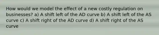 How would we model the effect of a new costly regulation on businesses? a) A shift left of the AD curve b) A shift left of the AS curve c) A shift right of the AD curve d) A shift right of the AS curve