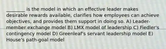 ________ is the model in which an effective leader makes desirable rewards available, clarifies how employees can achieve objectives, and provides them support in doing so. A) Leader-member exchange model B) LMX model of leadership C) Fiedler's contingency model D) Greenleaf's servant leadership model E) House's path-goal model