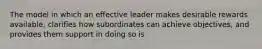 The model in which an effective leader makes desirable rewards available, clarifies how subordinates can achieve objectives, and provides them support in doing so is