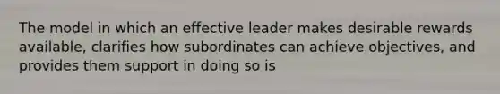 The model in which an effective leader makes desirable rewards available, clarifies how subordinates can achieve objectives, and provides them support in doing so is