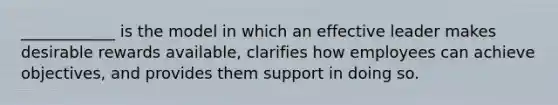 ____________ is the model in which an effective leader makes desirable rewards available, clarifies how employees can achieve objectives, and provides them support in doing so.