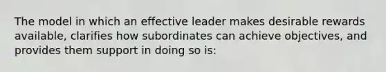 The model in which an effective leader makes desirable rewards available, clarifies how subordinates can achieve objectives, and provides them support in doing so is: