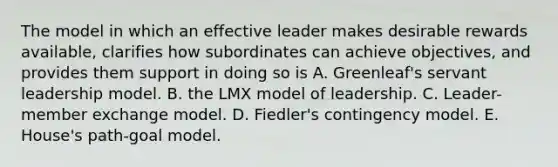 The model in which an effective leader makes desirable rewards available, clarifies how subordinates can achieve objectives, and provides them support in doing so is A. Greenleaf's servant leadership model. B. the LMX model of leadership. C. Leader-member exchange model. D. Fiedler's contingency model. E. House's path-goal model.