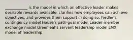 ____________ is the model in which an effective leader makes desirable rewards available, clarifies how employees can achieve objectives, and provides them support in doing so. Fiedler's contingency model House's path-goal model Leader-member exchange model Greenleaf's servant leadership model LMX model of leadership