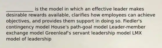 ____________ is the model in which an effective leader makes desirable rewards available, clarifies how employees can achieve objectives, and provides them support in doing so. Fiedler's contingency model House's path-goal model Leader-member exchange model Greenleaf's servant leadership model LMX model of leadership