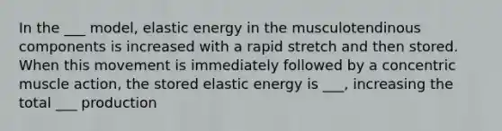 In the ___ model, elastic energy in the musculotendinous components is increased with a rapid stretch and then stored. When this movement is immediately followed by a concentric muscle action, the stored elastic energy is ___, increasing the total ___ production