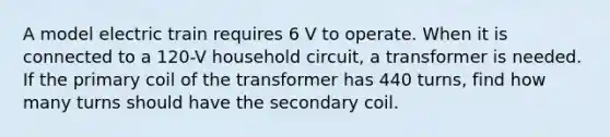 A model electric train requires 6 V to operate. When it is connected to a 120-V household circuit, a transformer is needed. If the primary coil of the transformer has 440 turns, find how many turns should have the secondary coil.