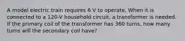 A model electric train requires 6 V to operate. When it is connected to a 120-V household circuit, a transformer is needed. If the primary coil of the transformer has 360 turns, how many turns will the secondary coil have?