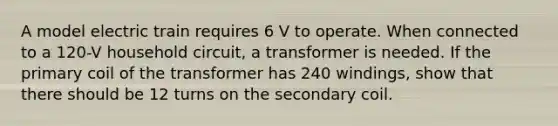 A model electric train requires 6 V to operate. When connected to a 120-V household circuit, a transformer is needed. If the primary coil of the transformer has 240 windings, show that there should be 12 turns on the secondary coil.