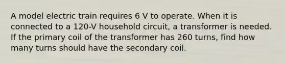 A model electric train requires 6 V to operate. When it is connected to a 120-V household circuit, a transformer is needed. If the primary coil of the transformer has 260 turns, find how many turns should have the secondary coil.