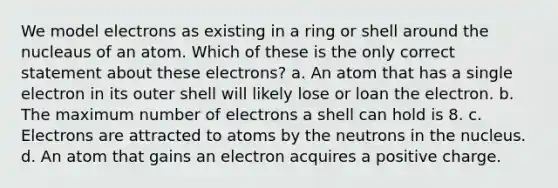 We model electrons as existing in a ring or shell around the nucleaus of an atom. Which of these is the only correct statement about these electrons? a. An atom that has a single electron in its outer shell will likely lose or loan the electron. b. The maximum number of electrons a shell can hold is 8. c. Electrons are attracted to atoms by the neutrons in the nucleus. d. An atom that gains an electron acquires a positive charge.