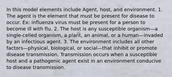 In this model elements include Agent, host, and environment. 1. The agent is the element that must be present for disease to occur. Ex: influenza virus must be present for a person to become ill with flu. 2. The host is any susceptible organism—a single-celled organism, a plant, an animal, or a human—invaded by an infectious agent. 3. The environment includes all other factors—physical, biological, or social—that inhibit or promote disease transmission. Transmission occurs when a susceptible host and a pathogenic agent exist in an environment conducive to disease transmission.