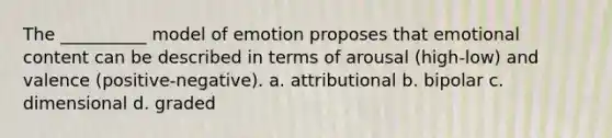 The __________ model of emotion proposes that emotional content can be described in terms of arousal (high-low) and valence (positive-negative). a. attributional b. bipolar c. dimensional d. graded