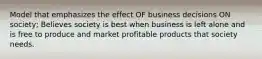 Model that emphasizes the effect OF business decisions ON society; Believes society is best when business is left alone and is free to produce and market profitable products that society needs.