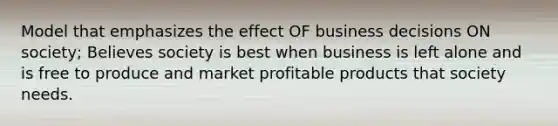 Model that emphasizes the effect OF business decisions ON society; Believes society is best when business is left alone and is free to produce and market profitable products that society needs.