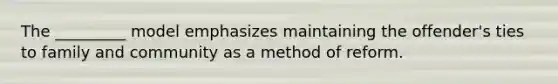 The _________ model emphasizes maintaining the offender's ties to family and community as a method of reform.