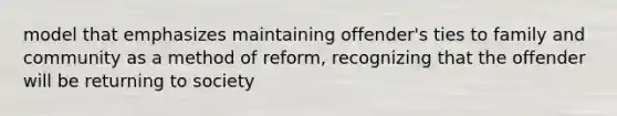 model that emphasizes maintaining offender's ties to family and community as a method of reform, recognizing that the offender will be returning to society