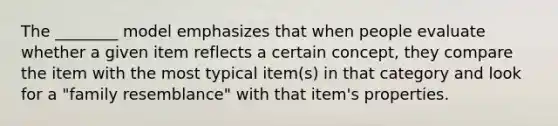 The ________ model emphasizes that when people evaluate whether a given item reflects a certain concept, they compare the item with the most typical item(s) in that category and look for a "family resemblance" with that item's properties.