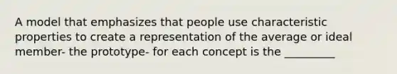 A model that emphasizes that people use characteristic properties to create a representation of the average or ideal member- the prototype- for each concept is the _________