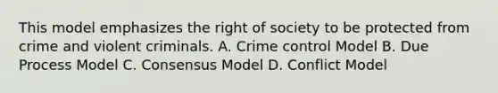 This model emphasizes the right of society to be protected from crime and violent criminals. A. Crime control Model B. Due Process Model C. Consensus Model D. Conflict Model