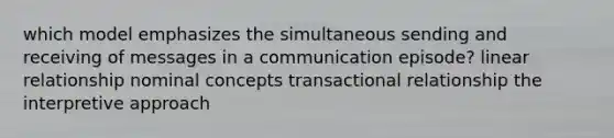 which model emphasizes the simultaneous sending and receiving of messages in a communication episode? linear relationship nominal concepts transactional relationship the interpretive approach