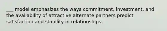 ___ model emphasizes the ways commitment, investment, and the availability of attractive alternate partners predict satisfaction and stability in relationships.