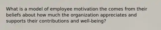 What is a model of employee motivation the comes from their beliefs about how much the organization appreciates and supports their contributions and well-being?