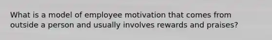 What is a model of employee motivation that comes from outside a person and usually involves rewards and praises?