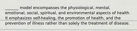 _______ model encompasses the physiological, mental, emotional, social, spiritual, and environmental aspects of health. It emphasizes self-healing, the promotion of health, and the prevention of illness rather than solely the treatment of disease.