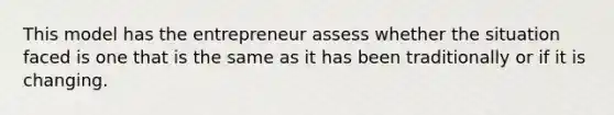 This model has the entrepreneur assess whether the situation faced is one that is the same as it has been traditionally or if it is changing.