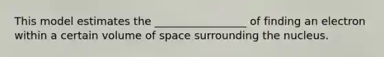 This model estimates the _________________ of finding an electron within a certain volume of space surrounding the nucleus.