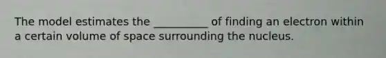 The model estimates the __________ of finding an electron within a certain volume of space surrounding the nucleus.